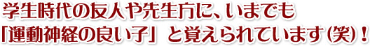   学生時代の友人や先生方に、いまでも 「運動神経の良い子」と覚えられています（笑）！